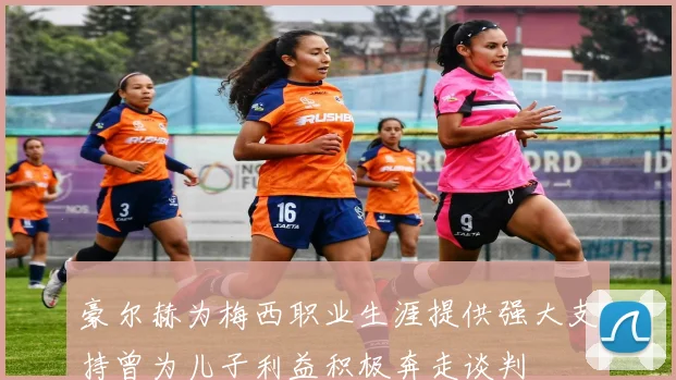 豪尔赫为梅西职业生涯提供强大支持曾为儿子利益积极奔走谈判